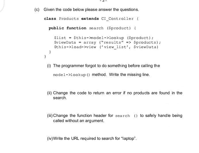 (c) Given the code below please answer the questions.
class Products extends CI_Controller {
public function search ($product) {
$list = $this->model->lookup ($product);
$viewData = array ("results" => $products);
$this->load->view ('view_list', $viewData)
}
}
(i) The programmer forgot to do something before calling the
model->lookup () method. Write the missing line..
(ii) Change the code to return an error if no products are found in the
search.
(iii) Change the function header for search () to safely handle being
called without an argument.
(iv) Write the URL required to search for "laptop".