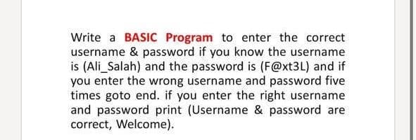 Write a BASIC Program to enter the correct
username & password if you know the username
is (Ali_Salah) and the password is (F@xt3L) and if
you enter the wrong username and password five
times goto end. if you enter the right username
and password print (Username & password are
correct, Welcome).
