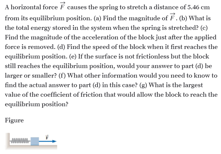 A horizontal force F causes the spring to stretch a distance of 5.46 cm
from its equilibrium position. (a) Find the magnitude of F. (b) What is
the total energy stored in the system when the spring is stretched? (c)
Find the magnitude of the acceleration of the block just after the applied
force is removed. (d) Find the speed of the block when it first reaches the
equilibrium position. (e) If the surface is not frictionless but the block
still reaches the equilibrium position, would your answer to part (d) be
larger or smaller? (f) What other information would you need to know to
find the actual answer to part (d) in this case? (g) What is the largest
value of the coefficient of friction that would allow the block to reach the
equilibrium position?
Figure
WWWW-
