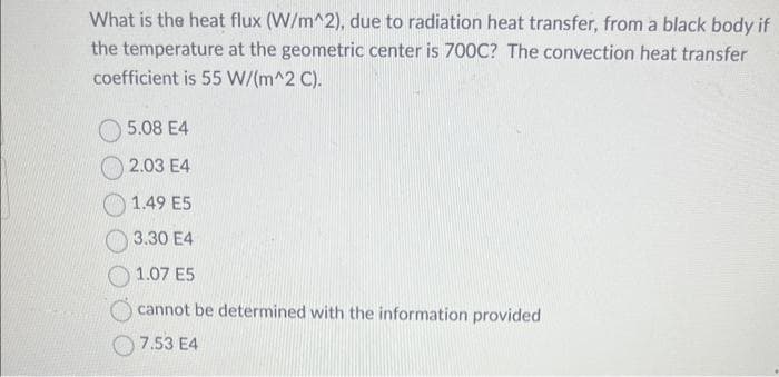 What is the heat flux (W/m^2), due to radiation heat transfer, from a black body if
the temperature at the geometric center is 700C? The convection heat transfer
coefficient is 55 W/(m^2 C).
5.08 E4
2.03 E4
1.49 E5
3.30 E4
1.07 E5
cannot be determined with the information provided
7.53 E4