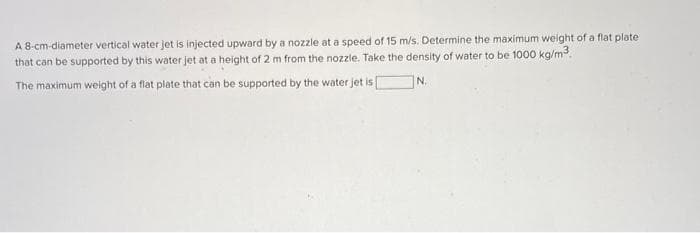 A 8-cm-diameter vertical water jet is injected upward by a nozzle at a speed of 15 m/s. Determine the maximum weight of a flat plate
that can be supported by this water jet at a height of 2 m from the nozzle. Take the density of water to be 1000 kg/m³.
|N.
The maximum weight of a flat plate that can be supported by the water jet is [