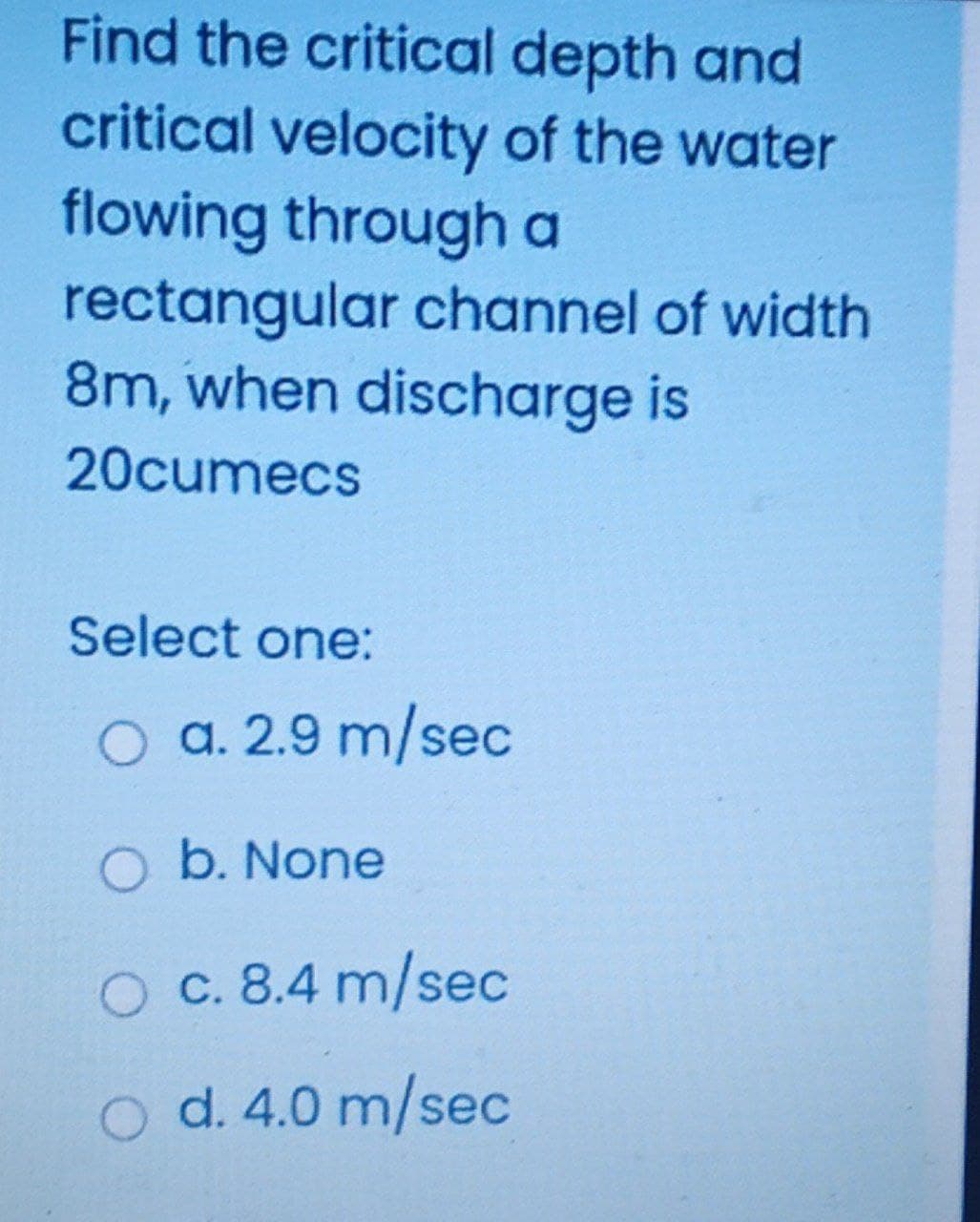 Find the critical depth and
critical velocity of the water
flowing through a
rectangular channel of width
8m, when discharge is
20cumecs
Select one:
a. 2.9 m/sec
b. None
O c. 8.4 m/sec
O d. 4.0 m/sec
