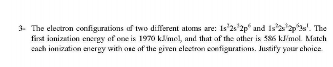 3- The electron configurations of two different atoms are: 1s°2s°2p° and 1s'2s°2p°3s'. The
first ionization energy of one is 1970 kJ/mol, and that of the other is 586 kJ/mol. Match
each ionization energy with one of the given electron configurations. Justify your choice.

