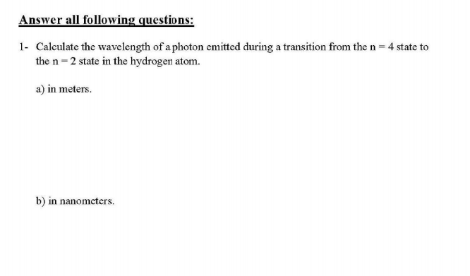 Answer all following questions:
1- Calculate the wavelength of a photon emitted during a transition from the n = 4 state to
the n = 2 state in the hydrogen atom.
a) in meters.
b) in nanometers.
