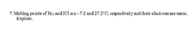 7. Melting points of Br2 and ICl are - 7.2 and 27.2°C, respectively and their electrons are same.
Explain.
