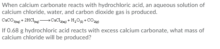 When calcium carbonate reacts with hydrochloric acid, an aqueous solution of
calcium chloride, water, and carbon dioxide gas is produced.
CaCO3 + 2HCI-CaClna + H,Ony + COte
If 0.68 g hydrochloric acid reacts with excess calcium carbonate, what mass of
calcium chloride will be produced?
