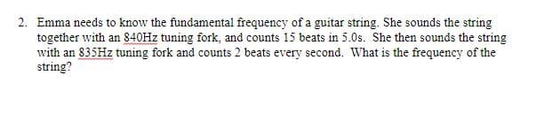 2. Emma needs to know the fundamental frequency of a guitar string. She sounds the string
together with an 840HZ tuning fork, and counts 15 beats in 5.0s. She then sounds the string
with an 835HZ tuning fork and counts 2 beats every second. What is the frequency of the
string?
