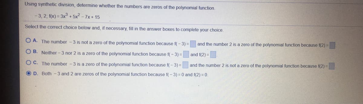 Using synthetic division, determine whether the numbers are zeros of the polynomial function.
- 3, 2; f(x) = 3x° +5x2 - 7x+ 15
Select the correct choice below and, if necessary, fill in the answer boxes to complete your choice.
O A. The number - 3 is not a zero of the polynomial function because f( - 3) =
and the number 2 is a zero of the polynomial function because f(2) =
O B. Neither - 3 nor 2 is a zero of the polynomial function because f( - 3)% D
and f(2) =
OC. The number - 3 is a zero of the polynomial function because f(- 3) =|
and the number 2 is not a zero of the polynomial function because f(2) =
O D. Both -3 and 2 are zeros of the polynomial function because f(- 3) = 0 and f(2) = 0.
