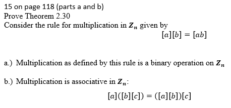 15 on page 118 (parts a and b)
Prove Theorem 2.30
Consider the rule for multiplication in Z, given by
[a][b] = [ab]
a.) Multiplication as defined by this rule is a binary operation on Z,
b.) Multiplication is associative in Z:
[a]([b][c]) = ([a][b])[c]
