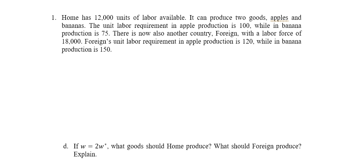 1. Home has 12,000 units of labor available. It can produce two goods, apples and
bananas. The unit labor requirement in apple production is 100, while in banana
production is 75. There is now also another country, Foreign, with a labor force of
18,000. Foreign's unit labor requirement in apple production is 120, while in banana
production is 150.
d. If w = 2w*, what goods should Home produce? What should Foreign produce?
Explain.
