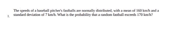 The speeds of a baseball pitcher's fastballs are normally distributed, with a mean of 160 km/h and a
standard deviation of 7 km/h. What is the probability that a random fastball exceeds 170 km/h?
1.
