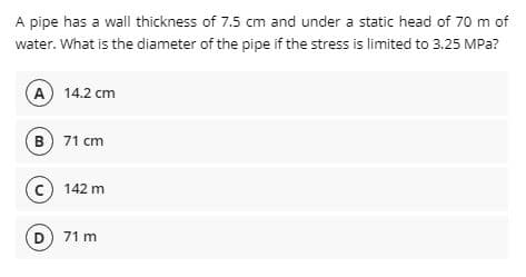 A pipe has a wall thickness of 7.5 cm and under a static head of 70 m of
water. What is the diameter of the pipe if the stress is limited to 3.25 MPa?
A) 14.2 cm
B 71 cm
c) 142 m
D 71 m
