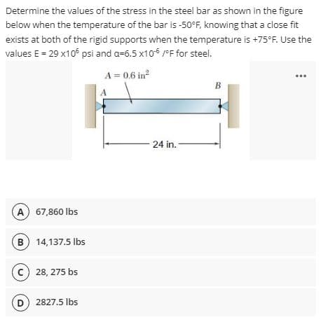 Determine the values of the stress in the steel bar as shown in the figure
below when the temperature of the bar is -50°F, knowing that a close fit
exists at both of the rigid supports when the temperature is +75°F. Use the
values E = 29 x10 psi and a=6.5 x106 /°F for steel.
A = 0.6 in
B
A
- 24 in.-
A 67,860 lbs
B) 14,137.5 lbs
c) 28, 275 bs
D) 2827.5 Ibs
