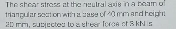 The shear stress at the neutral axis in a beam of
triangular section with a base of 40 mm and height
20 mm, subjected to a shear force of 3 kN is
