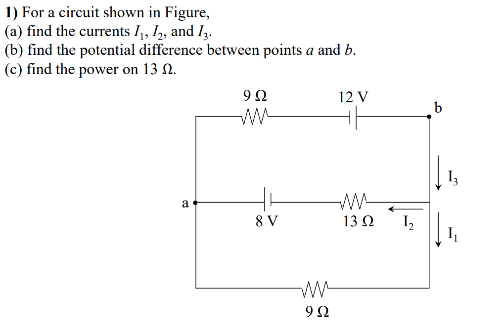 1) For a circuit shown in Figure,
(a) find the currents I1, I,, and Iz.
(b) find the potential difference between points a and b.
(c) find the power on 13 N.
9Ω
12 V
I3
a
8 V
13Ω
I,
I
9Ω
