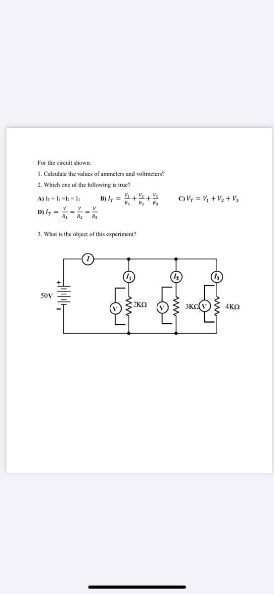 For the circuit shown:
1. Calculate the values of ammeters and voltmeters?
2. Which one of the following is true?
V21 V3
R2 R3
A) IT = I -1; = I
B) IT =
R1
C) Vr = Vị + V2 + V3
V V V
D) I, =
R1
R2
R3
3. What is the object of this experiment?
50V
2KO
3KO(v
4KO
