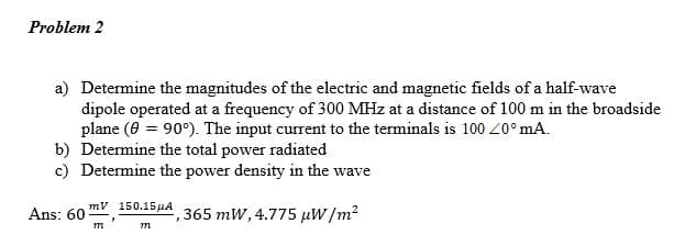 Problem 2
a) Determine the magnitudes of the electric and magnetic fields of a half-wave
dipole operated at a frequency of 300 MHz at a distance of 100 m in the broadside
plane (8 = 90°). The input current to the terminals is 100 40°mA.
b) Determine the total power radiated
c) Determine the power density in the wave
Ans: 60-
mv 150.15HA 365 mW, 4.775 µW/m*
m
m
