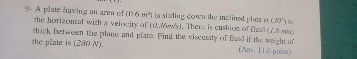 9- A plate having an area of (0.6 m²) is sliding down the inclined plate at (30°) to
the horizontal with a velocity of (0.36m/s). There is cushion of fluid (1.8 mm)
thick between the plane and plate. Find the viscosity of fluid if the weight of
the plate is (280 N).
(Ans. 11.6 poise)