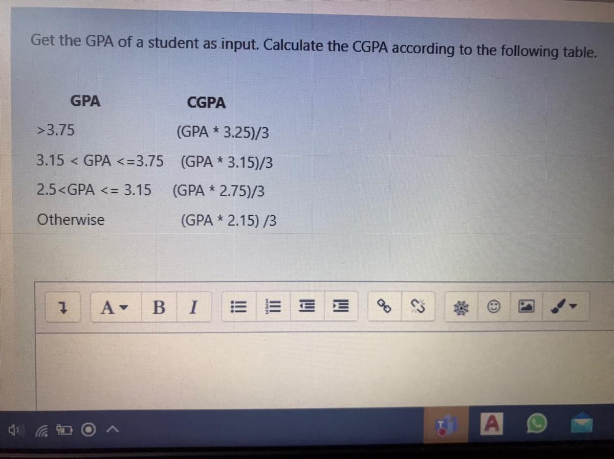 Get the GPA of a student as input. Calculate the CGPA according to the following table.
GPA
CGPA
>3.75
(GPA * 3.25)/3
3.15 < GPA <=3.75 (GPA * 3.15)/3
2.5<GPA <= 3.15
(GPA * 2.75)/3
Otherwise
(GPA * 2.15) /3
B I
!
