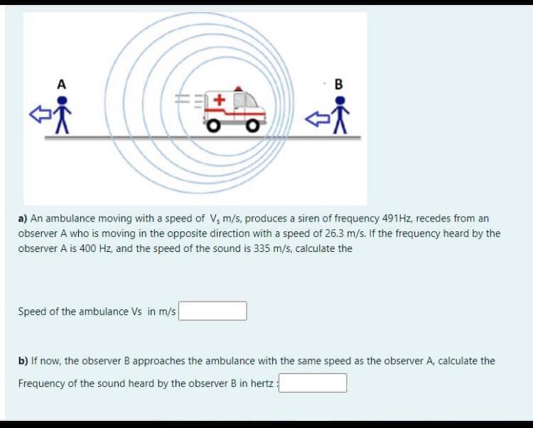 A
a) An ambulance moving with a speed of V; m/s, produces a siren of frequency 491HZ, recedes from an
observer A who is moving in the opposite direction with a speed of 26.3 m/s. If the frequency heard by the
observer A is 400 Hz, and the speed of the sound is 335 m/s, calculate the
Speed of the ambulance Vs in m/s
b) If now, the observer B approaches the ambulance with the same speed as the observer A, calculate the
Frequency of the sound heard by the observer B in hertz :
B.
+
