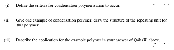 (i)
Define the criteria for condensation polymerisation to occur.
(ii) Give one example of condensation polymer; draw the structure of the repeating unit for
this polymer.
(iii) Describe the application for the example polymer in your answer of Q4b (ii) above.
