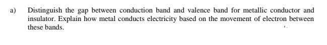 a)
Distinguish the gap between conduction band and valence band for metallic conductor and
insulator. Explain how metal conducts electricity based on the movement of electron between
these bands.
