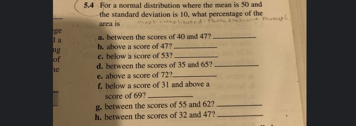 5.4 For a normal distribution where the mean is 50 and
the standard deviation is 10, what percentage of the
area is
most complicated Fhtle eachee threugh.
ge
l a
a. between the scores of 40 and 47?
b. above a score of 47?
c. below a score of 53?
d. between the scores of 35 and 65?
ng
of
he
e. above a score of 72?-
f. below a score of 31 and above a
score of 69?
g. between the scores of 55 and 62?
h. between the scores of 32 and 47?
