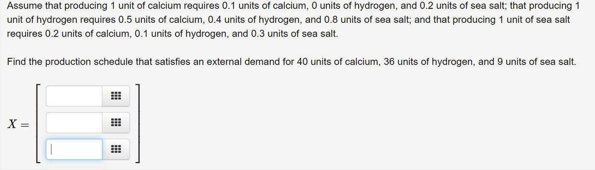 Assume that producing 1 unit of calcium requires 0.1 units of calcium, 0 units of hydrogen, and 0.2 units of sea salt; that producing 1
unit of hydrogen requires 0.5 units of calcium, 0.4 units of hydrogen, and 0.8 units of sea salt; and that producing 1 unit of sea salt
requires 0.2 units of calcium, 0.1 units of hydrogen, and 0.3 units of sea salt.
Find the production schedule that satisfies an external demand for 40 units of calcium, 36 units of hydrogen, and 9 units of sea salt.
X =
