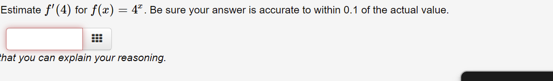 Estimate f' (4) for f(x) = 4. Be sure your answer is accurate to within 0.1 of the actual value.
that you can explain your reasoning.
