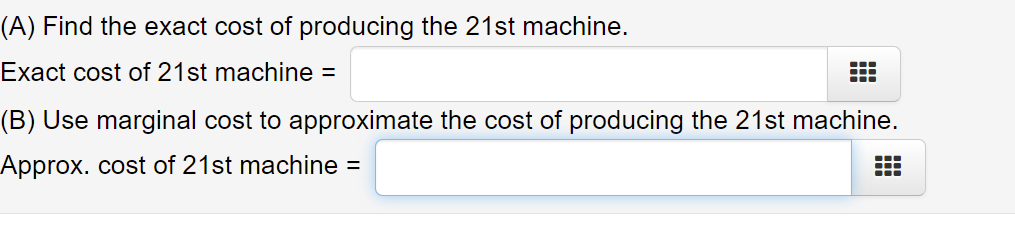 (A) Find the exact cost of producing the 21st machine.
Exact cost of 21st machine =
...
(B) Use marginal cost to approximate the cost of producing the 21st machine.
Approx. cost of 21st machine =
...
...
