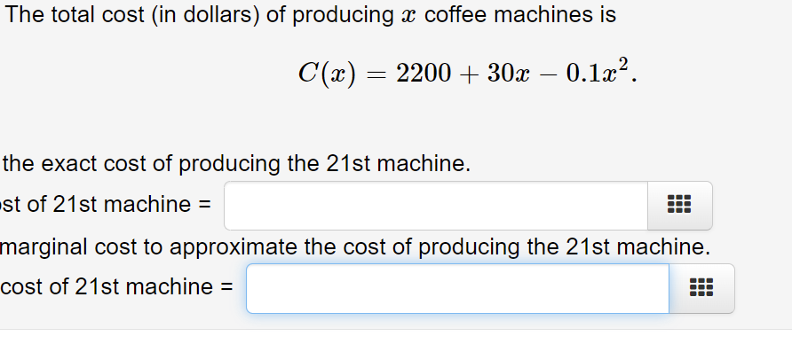The total cost (in dollars) of producing x coffee machines is
C(x) = 2200 + 30x – 0.1x?.
the exact cost of producing the 21st machine.
st of 21st machine =
marginal cost to approximate the cost of producing the 21st machine.
cost of 21st machine =
