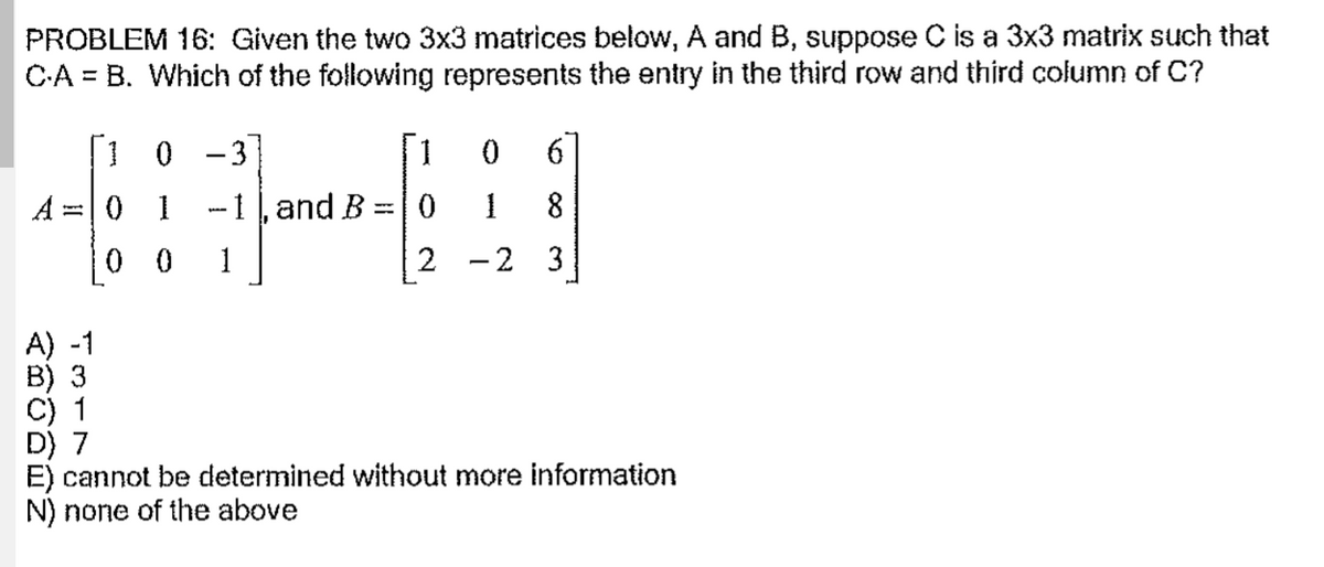 PROBLEM 16: Given the two 3x3 matrices below, A and B, suppose C is a 3x3 matrix such that
C-A = B. Which of the following represents the entry in the third row and third column of C?
[1 0 -3
[1
0 1
-1, and B =| 0
8
0 0
1
-2 3
A) -1
B) 3
C) 1
D) 7
E) cannot be determined without more information
N) none of the above
