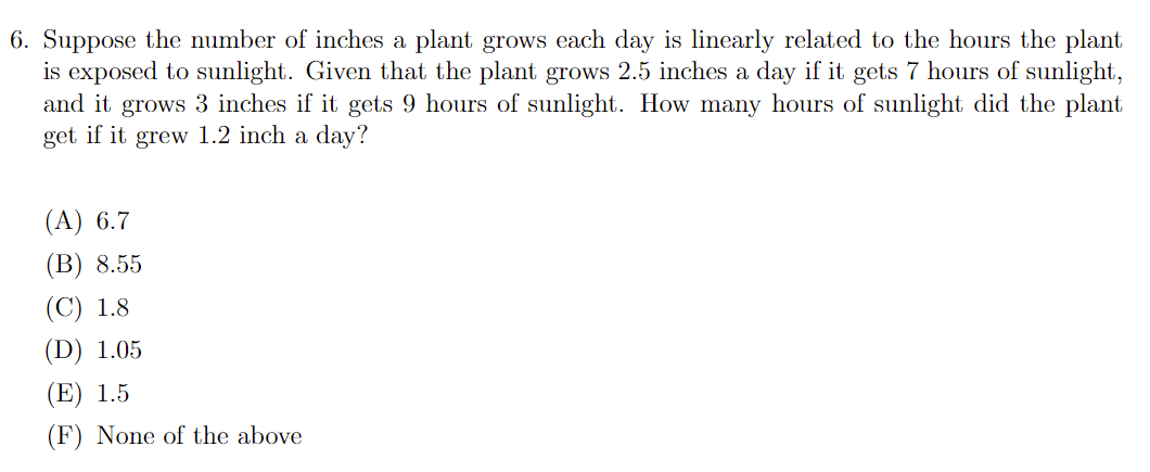 6. Suppose the number of inches a plant grows each day is linearly related to the hours the plant
is exposed to sunlight. Given that the plant grows 2.5 inches a day if it gets 7 hours of sunlight,
and it grows 3 inches if it gets 9 hours of sunlight. How many hours of sunlight did the plant
get if it grew 1.2 inch a day?
(А) 6.7
(В) 8.55
(С) 1.8
(D) 1.05
(E) 1.5
(F) None of the above
