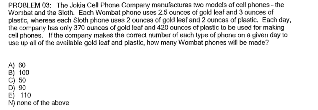 PROBLEM 03: The Jokia Cell Phone Company manufactures two models of cell phones - the
Wombat and the Sloth. Each Wombat phone uses 2.5 ounces of gold leaf and 3 ounces of
plastic, whereas each Sloth phone uses 2 ounces of gold leaf and 2 ounces of plastic. Each day,
the company has only 370 ounces of gold leaf and 420 ounces of plastic to be used for making
cell phones. If the company makes the correct number of each type of phone on a given day to
use up all of the available gold leaf and plastic, how many Wombat phones will be made?
A) 60
B) 100
C) 50
D) 90
E) 110
N) none of the above
