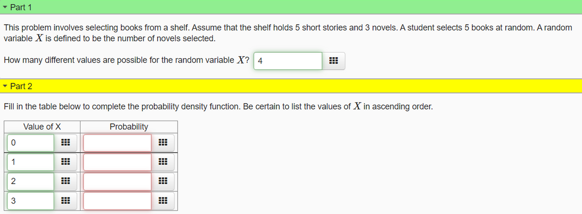 ▾ Part 1
This problem involves selecting books from a shelf. Assume that the shelf holds 5 short stories and 3 novels. A student selects 5 books at random. A random
variable X is defined to be the number of novels selected.
How many different values are possible for the random variable X? 4
▾ Part 2
Fill in the table below to complete the probability density function. Be certain to list the values of X in ascending order.
Probability
Value of X
#
0
-23
1