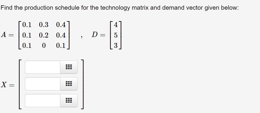 Find the production schedule for the technology matrix and demand vector given below:
0.1 0.3 0.4
4
A =
0.1 0.2 0.4
D =
5
%3D
0.1
0.1
3
X =
