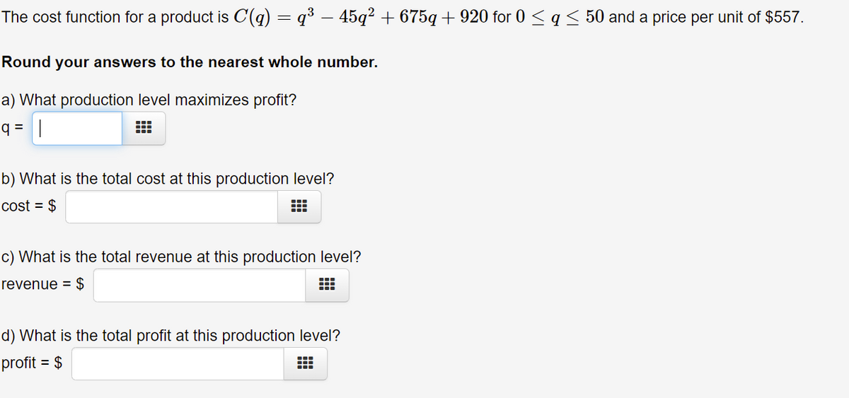 The cost function for a product is C(q) = q³ – 45q² + 675q + 920 for 0 < q < 50 and a price per unit of $557.
Round your answers to the nearest whole number.
a) What production level maximizes profit?
q = |
b) What is the total cost at this production level?
cost = $
c) What is the total revenue at this production level?
revenue = $
d) What is the total profit at this production level?
profit = $
:::
