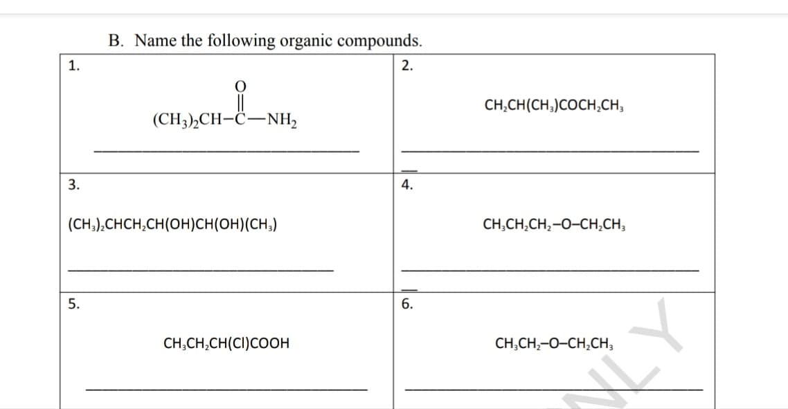 B. Name the following organic compounds.
1.
2.
CH,CH(CH;)COCH,CH,
(CH3),CH-C-NH,
3.
4.
(CH,),CHCH,CH(OH)CH(OH)(CH;)
CH,CH,CH,-0-CH,CH,
5.
6.
CH;CH,CH(CI)COOH
CH,CH,-0-CH,CH,
