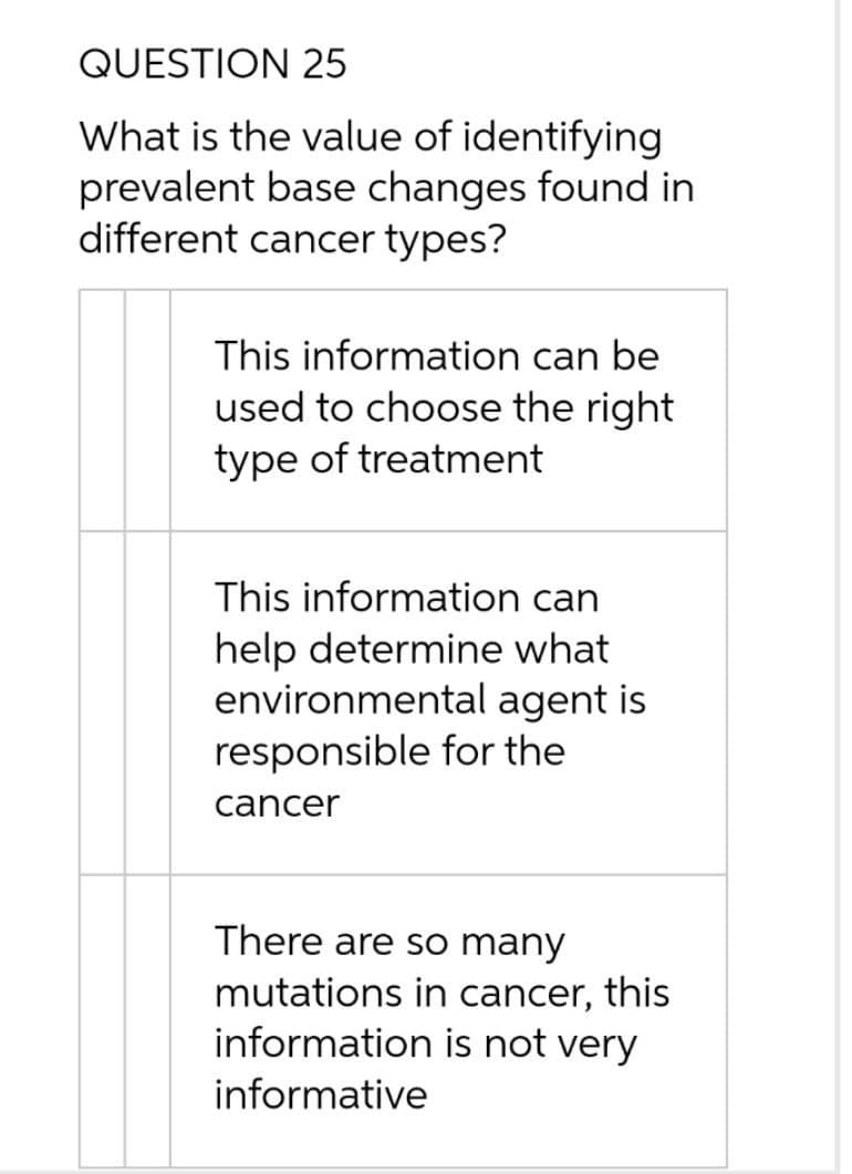 QUESTION 25
What is the value of identifying
prevalent base changes found in
different cancer types?
This information can be
used to choose the right
type of treatment
This information can
help determine what
environmental agent is
responsible for the
cancer
There are so many
mutations in cancer, this
information is not very
informative
