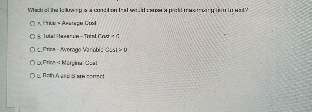 Which of the following is a condition that would cause a profit maximizing firm to exit?
O A. Price < Average Cost
O B. Total Revenue - Total Cost < 0
OC. Price - Average Variable Cost > 0
O D. Price < Marginal Cost
O E. Both A and B are correct
