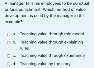 A manager tells his employees to be punctual
or face punishment. Which method of value
development is used by the manager in this
example?
O a. Teaching value through role model
O b. Teaching value through explaining
rules
O c. Teaching value through experience
O d. Teaching value by the story
