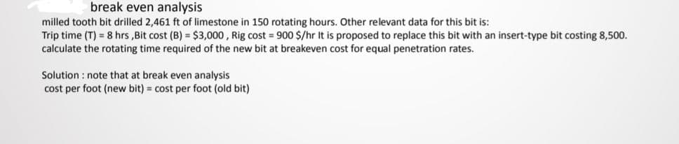 break even analysis
milled tooth bit drilled 2,461 ft of limestone in 150 rotating hours. Other relevant data for this bit is:
Trip time (T) = 8 hrs ,Bit cost (B) = $3,000 , Rig cost = 900 $/hr It is proposed to replace this bit with an insert-type bit costing 8,500.
calculate the rotating time required of the new bit at breakeven cost for equal penetration rates.
Solution : note that at break even analysis
cost per foot (new bit) = cost per foot (old bit)

