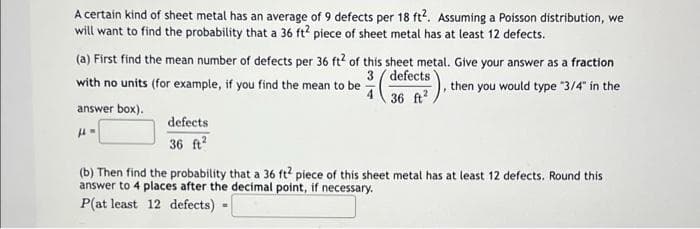 A certain kind of sheet metal has an average of 9 defects per 18 ft?. Assuming a Poisson distribution, we
will want to find the probability that a 36 ft? piece of sheet metal has at least 12 defects.
(a) First find the mean number of defects per 36 ft? of this sheet metal. Give your answer as a fraction
3 ( defects
4 36 ft
, then you would type 3/4" in the
with no units (for example, if you find the mean to be
answer box).
defects
36 ft?
(b) Then find the probability that a 36 ft piece of this sheet metal has at least 12 defects. Round this
answer to 4 places after the decimal point, if necessary.
P(at least 12 defects) -
