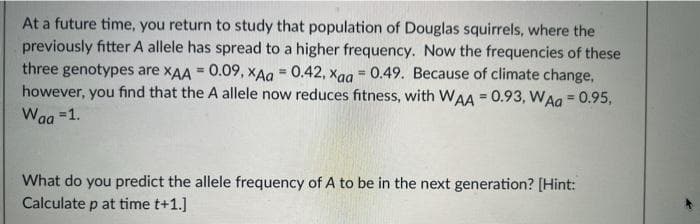 At a future time, you return to study that population of Douglas squirrels, where the
previously fitter A allele has spread to a higher frequency. Now the frequencies of these
three genotypes are xAA = 0.09, xAg = 0.42, xag = 0.49. Because of climate change,
however, you find that the A allele now reduces fitness, with WAA = 0.93, WAa = 0.95,
Waa =1.
%3D
%3!
%3!
%3!
What do you predict the allele frequency of A to be in the next generation? [Hint:
Calculate p at time t+1.]
