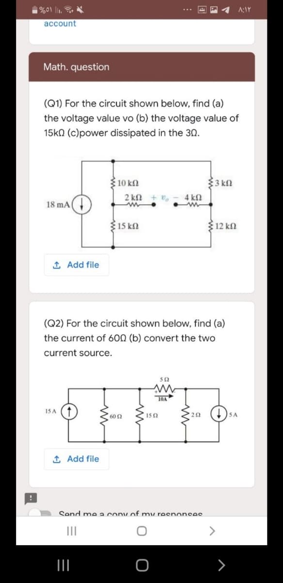 %01 l.
A:IY
account
Math. question
(Q1) For the circuit shown below, find (a)
the voltage value vo (b) the voltage value of
15k0 (c)power dissipated in the 30.
{ 10 kN
$3 kN
2 kN
4 kN
18 mA(
15 kN
312 kn
1 Add file
(Q2) For the circuit shown below, find (a)
the current of 600 (b) convert the two
current source.
50
T0A
15 A
60 2
150
1 Add file
Send me a cony of my reenonsee
II
