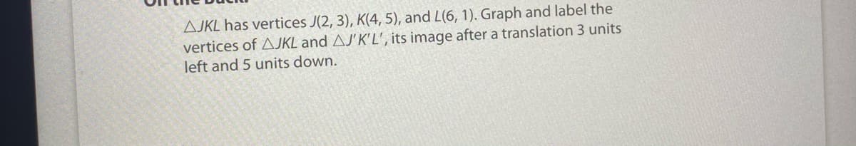 AJKL has vertices J(2, 3), K(4, 5), and L(6, 1). Graph and label the
vertices of AJKL and AJ'K'L', its image after a translation 3 units
left and 5 units down.
