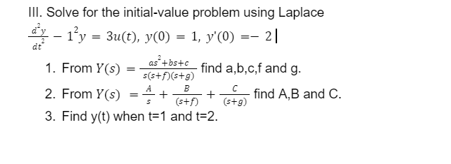 III. Solve for the initial-value problem using Laplace
- – 1°y = 3u(t), y(0) = 1, y'(0)
-- 2|
dt
1. From Y(s) :
as +bs+c_ find a,b,c,f and g.
s(s+f)(s+g)
B
2. From Y(s)
find A,B and C.
+
+
(s+f)
(s+g)
3. Find y(t) when t=1 and t=2.
