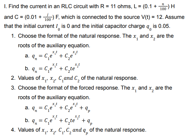 -) H
I. Find the current in an RLC circuit with R = 11 ohms, L = (0.1 +
100
F, which is connected to the source V(t) = 12. Assume
is 0.05.
%3D
and C = (0.01 +
that the initial current I is 0 and the initial capacitor charge
1. Choose the format of the natural response. The
and x, are the
roots of the auxiliary equation.
a. q, = C,e + C,e*
= C,e* + C,te*
1
b.
2. Values of x,, x,, C,and C, of the natural response.
and
are the
3. Choose the format of the forced response. The x,
x,
roots of the auxiliary equation.
x,t
a. q. = C,e ' + C,e
+ 9,
n.
1.
d.
x,t
= C,e
b. 4n
+ C,te**
ap
+ 9,
4. Values of x,, x, C,,C, and q, of the natural response.
2.
d.

