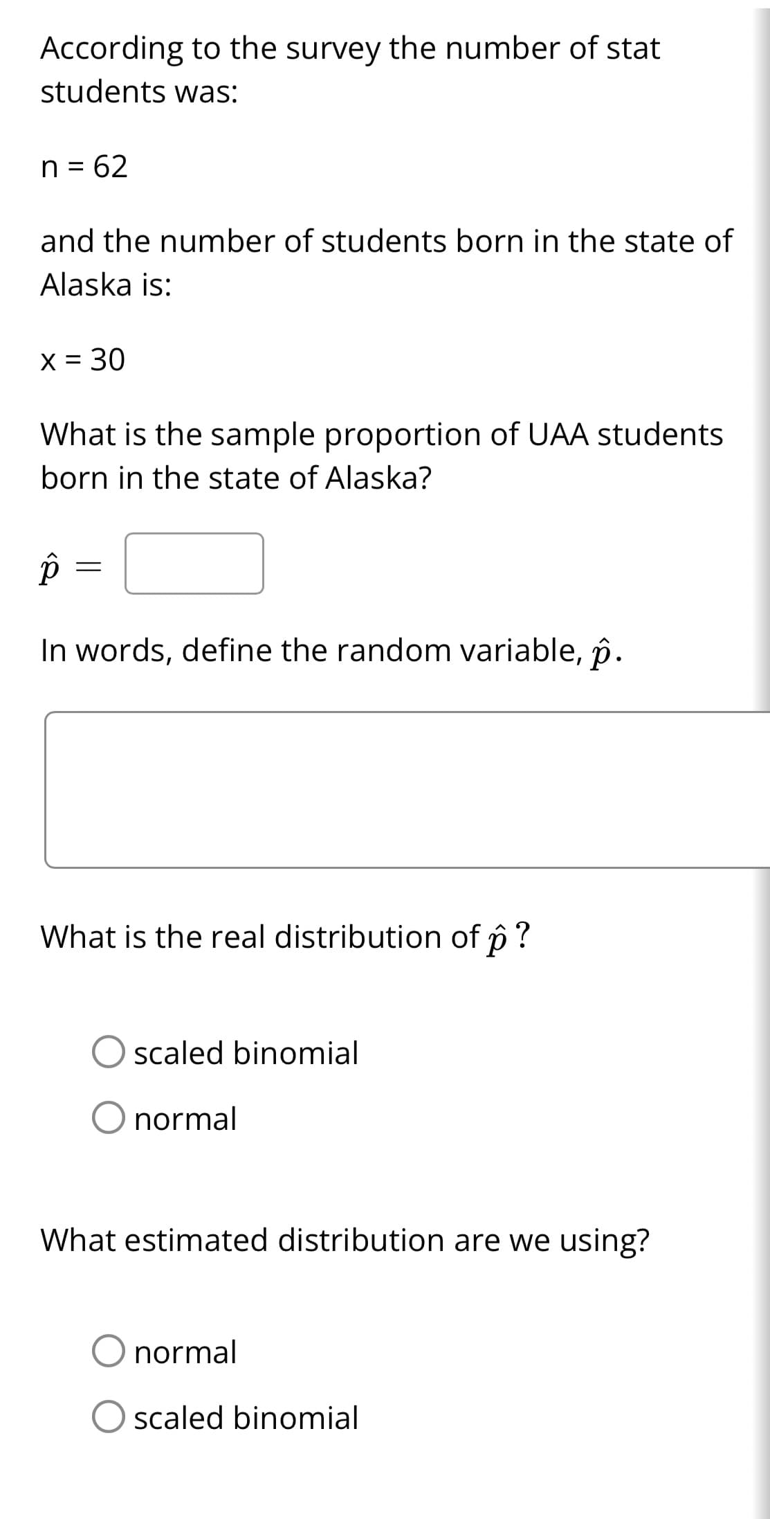 According to the survey the number of stat
students was:
n = 62
and the number of students born in the state of
Alaska is:
x = 30
What is the sample proportion of UAA students
born in the state of Alaska?
p
In words, define the random variable, p.
=
What is the real distribution of ô ?
p
scaled binomial
O normal
What estimated distribution are we using?
normal
O scaled binomial