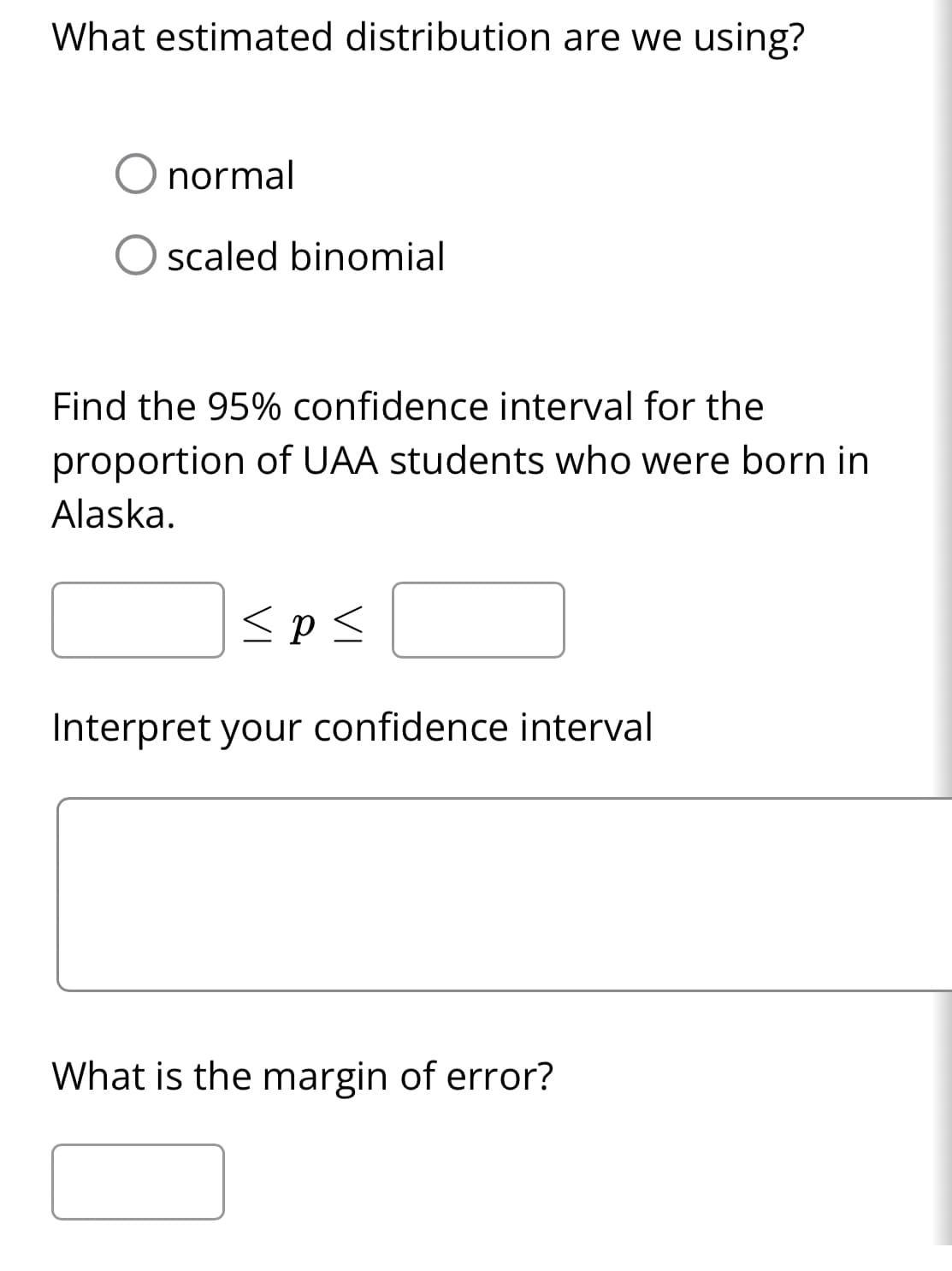 What estimated distribution are we using?
normal
scaled binomial
Find the 95% confidence interval for the
proportion of UAA students who were born in
Alaska.
<p<
Interpret your confidence interval
What is the margin of error?